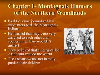 Chapter 1- Montagnais Hunters of the Northern Woodlands Paul Le Jeune journalized his encounters with the Montagnais Indians He learned that they were very attached to each other and cooperative. They wouldn’t quarrel They believed that a being called Atahocam created the world The Indians would not harshly punish their children 