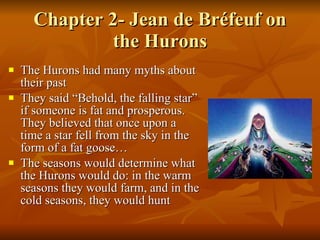 Chapter 2- Jean de Bréfeuf on the Hurons The Hurons had many myths about their past They said “Behold, the falling star” if someone is fat and prosperous. They believed that once upon a time a star fell from the sky in the form of a fat goose… The seasons would determine what the Hurons would do: in the warm seasons they would farm, and in the cold seasons, they would hunt 