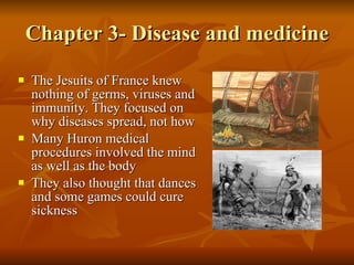 Chapter 3- Disease and medicine The Jesuits of France knew nothing of germs, viruses and immunity. They focused on why diseases spread, not how Many Huron medical procedures involved the mind as well as the body They also thought that dances and some games could cure sickness 