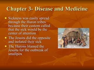 Chapter 3- Disease and Medicine Sickness was easily spread through the Huron tribes because their custom called that the sick would be the center of attention The Jesuits did the opposite and isolated their sick The Hurons blamed the Jesuits for the outbreak of smallpox 