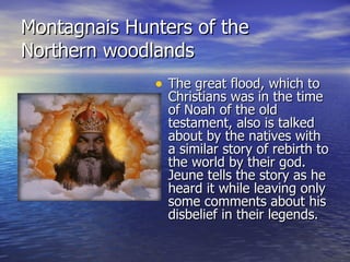 Montagnais Hunters of the Northern woodlands The great flood, which to Christians was in the time of Noah of the old testament, also is talked about by the natives with a similar story of rebirth to the world by their god. Jeune tells the story as he heard it while leaving only some comments about his disbelief in their legends. 