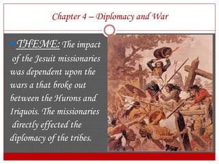 Chapter 4 – Diplomacy and WarTHEME:The impact of the Jesuit missionarieswas dependent upon the wars a that broke out between the Hurons and Iriquois. The missionaries directly effected the diplomacy of the tribes. 