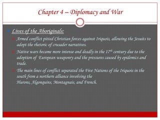 Chapter 4 – Diplomacy and WarLives of the Aboriginals: Armed conflict pitted Christian forces against Iriquois, allowing the Jesuits to adopt the rhetoric of crusader narratives.Native wars became more intense and deadly in the 17th century due to the adoption of  European weaponry and the pressures caused by epidemics and trade.The main lines of conflict separated the Five Nations of the Iriquois in the south from a northern alliance involving the Hurons, Algonquins, Montagnais, and French.