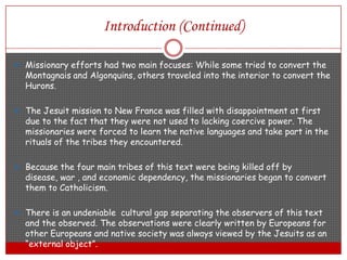 Introduction (Continued)Missionary efforts had two main focuses: While some tried to convert the Montagnais and Algonquins, others traveled into the interior to convert the Hurons.The Jesuit mission to New France was filled with disappointment at first due to the fact that they were not used to lacking coercive power. The missionaries were forced to learn the native languages and take part in the rituals of the tribes they encountered.Because the four main tribes of this text were being killed off by disease, war , and economic dependency, the missionaries began to convert them to Catholicism.There is an undeniable  cultural gap separating the observers of this text and the observed. The observations were clearly written by Europeans for other Europeans and native society was always viewed by the Jesuits as an “external object”.