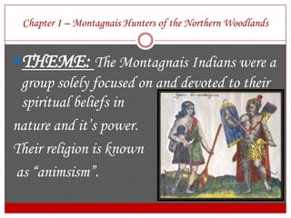 Chapter 1 – Montagnais Hunters of the Northern WoodlandsTHEME: The Montagnais Indians were a group solely focused on and devoted to their spiritual beliefs in nature and it’s power. Their religion is known as “animsism”. 