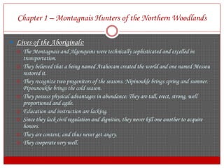 Chapter 1 – Montagnais Hunters of the Northern WoodlandsLives of the Aboriginals:The Montagnais and Algonquins were technically sophisticated and excelled in transportation.They believed that a being named Atahocam created the world and one named Messou restored it.They recognize two progenitors of the seasons. Nipinoukle brings spring and summer. Pipounoukhe brings the cold season.They possess physical advantages in abundance: They are tall, erect, strong, well proportioned and agile.Education and instruction are lacking.Since they lack civil regulation and dignities, they never kill one another to acquire honors.They are content, and thus never get angry.They cooperate very well.
