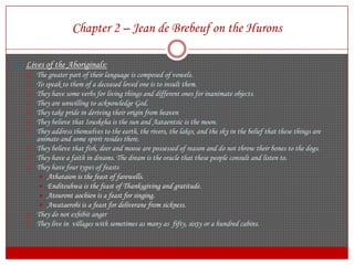 Chapter 2 – Jean de Brebeuf on the HuronsLives of the Aboriginals:The greater part of their language is composed of vowels.To speak to them of a deceased loved one is to insult them.They have some verbs for living things and different ones for inanimate objects.They are unwilling to acknowledge God.They take pride in deriving their origin from heavenThey believe that Iouskeha is the sun and Aataentsic is the moon.They address themselves to the earth, the rivers, the lakes, and the sky in the belief that these things are animate and some spirit resides there.They believe that fish, deer and moose are possessed of reason and do not throw their bones to the dogs.They have a faith in dreams. The dream is the oracle that these people consult and listen to.They have four types of feastsAthataion is the feast of farewells.Enditeuhwa is the feast of Thanksgiving and gratitude.Atourontaochien is a feast for singing.Awataerohi is a feast for deliverane from sickness.They do not exhibit angerThey live in  villages with sometimes as many as  fifty, sixty or a hundred cabins.