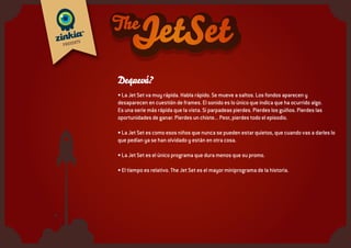 Quiéneson?
• Una familia, o algo parecido a una familia, porque tampoco está muy definida la relación de
parentesco entre todos ellos. Se parecen más a una tribu.
• Hay adultos, sí, unos pocos, Y lo que más, niños. Y una mascota, claro...
• Pero lo más importante no es cuántos son, pues pueden ser tantos como se necesiten.
• Se empieza por unos pocos, los suficientes para que se sepa que no son personajes aislados,
sino parte de un grupo más numeroso, y se ve si la demanda los hace crecer.
• Todos hablan rápido. Pero les parece normal, no les llama la atención. En todo caso, es el
mundo el que va lento.
• Viven en un espacio pequeño de apenas 1 ó 2 minutos. Y ahí cabe todo. Lo que los demás
explican en horas ellos tardan segundos. De hecho, si desglosáramos cada episodiro veríamos
que en medio de su discurso acelerado hay pausas, descansos, ausencias o minisiestas,
inapreciables para el ojo humano.
 