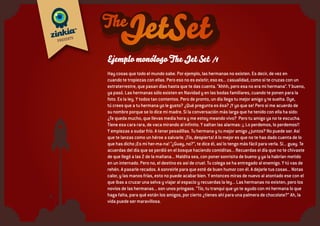 Opción 2: la Jet
• Eliminemos a los adultos
• Quedémonos con una pandilla de chicos cuyos rasgos coinciden con los del grupo anterior y a
los que se puede sumar algún otro.
• Insertémoslos en un escenario distinto, falsamente adulto.
• Un escenario donde es creíble que sus sentimientos son tan profundos, sus emociones tan
intensas como las de los adultos, sólo que por otras causas, mucho más relevantes para ellos.
• Un escenario que podría ser una estilización de Las Vegas, Con casinos sin dinero, “Conejitas”
de Duracell y un grupo de Jet Set que se parece mucho al Rat Pack o a Ocean’s Eleven.
• Cambia el tono de los monólogos, a veces divertidos, a lo Sammy Davis, a veces cínicos, a lo
Dean Martin, a veces preocupados, como un Sinatra en horas bajas.
• Con las luces, los ambientes que recuerdan esa atmósfera cool pero con el colorido y la
acción de un show infantil.
• Aquí juega más la edición para hacer el monólogo ágil (como en Snatch, Ocean’s Eleven...)
 