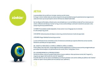 JETIX
La personalidad Jetix se define en tres ejes: aventura-acción-humor.
En mayor o menor medida todas sus series comparten esta personalidad aunque los planteamientos originarios de
cada serie hacen que esa percepción varíe en términos de calidad/modernidad.
Así, los dibujos de Mortadelo y Filemón junto a los de Spiderman o Las tres Mellizas al lado de Pucca tienen poco en
común. A diferencia de Disney o Cartoon no hay un único estilo de dibujo o animación claramente asociado a Jetix,
aunque hay técnicas predominantes.
• A FAVOR: Personalidad variable/adaptable, el nexo común no es el lenguaje sino el contenido.
En Jetix siempre hay acción.
• EN CONTRA: Saltos de producción/época a veces muy notorios favorecen el salto de espectador.
• RESUMEN: Mayor fidelidad horizontal que vertical.
La mercantilización de los contenidos es alta. El tránsito de contenidos por soportes diferentes se hace sencillo,
fácilmente asumible por los espectadores.
DEL JUGUETE AL VIDEOJUEGO, A LA SERIE, AL MUÑECO AL MÓVIL A LA MARCA...
Primer público más masculino, aunque digievolucionando rápidamente a través de nuevas series protagonizadas por
personajes femeninos(pero con planteamientos de acción), Witch, Totally Spies, Pucca...
DE LA SEGUNDA INFANCIA A LA PREADOLESCENCIA
Una barrera difusa, como es la propia franja etaria a la que se dedican: niños que buscan series más “mayores” y
mayores que siguen disfrutando de series de “pequeños”.
Se puede observar que las series consolidadas en la infancia persisten como series visibles por públicos más “adultos”
aunque no capten nuevos públicos de esta edad (el caso “pokemón”).
 