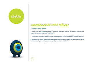 ¿MONÓLOGOS PARA NIÑOS?
LA PREGUNTA COMPLETA SERÍA...
• ¿Soportan los niños un humor basado en la verbalidad?, como eje de atracción, por encima de la acción y/o el
slapstick, especialmente antes de los 10 años?
• ¿Sería posible combinar la base del monólogo -el busto parlante- con los recursos de la animación de acción?
• ¿Reconocen los niños al mismo tipo de personajes en su esfera cercana o habría que seleccionar otro tipo de
personalidades? ¿Les harán gracia personajes de personalidad más “adulta”?
 