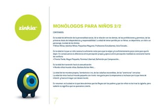 MONÓLOGOS PARA NIÑOS 2/2
CONTENIDOS:
Es la edad de definición de la personalidad social, de la relación con los demás, de las prohibiciones y permisos, de las
primeras dosis de independencia y responsabilidad. La edad de tomar partido por un héroe, un deportista, un club o un
personaje, la edad de los límites
• Niños/Niñas; Adultos/Niños; Pequeños/Mayores; Profesores/Estudiantes; Ocio/Estudio...
Es la edad en la que un niño razona lo suficiente como para que le exijan y lo suficientemente poco como para que le
dejen. En consecuencia la diferencia entre percepción propia y ajena o entre percepción/realidad es constante fuente
de conflicto:
• Pronto/Tarde; Mayor/Pequeño; Permiso/Libertad; Definición por Comparación...
Es la edad de transición hacia la sexualización:
• Mundo niños/mundo niñas; Barbies/Action Men;...
La edad de los mundos propios, fantásticos o no, de las cabañas escondidas, de las “aventuras” cercanas
La edad de mirar hacia el mundo pequeño con ironía -nos gusta pero lo empezamos a rechazar por lo que tiene de
infantil- y hacia el mayor con deseo/recelo.
	
En resumen: es la edad en la que descubrimos que los Reyes son los padres y que los niños no los trae la cigüeña, pero
saberlo no significa que no queramos creerlo.
 