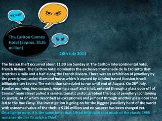 28th July 2013 
The Carlton Cannes 
Hotel (approx. $136 
million) 
The brazen theft occurred about 11:30 am Sunday at The Carlton Intercontinental hotel, 
French Riviera. The Carlton hotel dominates the exclusive Promenade de la Croisetta that 
stretches a mile and a half along the French Riviera. There was an exhibition of jewellery by 
the prestigious Leviev diamond house which is owned by London based Russian Israeli 
billionaire Lev Leviev. The exhibition scheduled to run until end of August. On 28th July, 
Sunday morning, two suspect, wearing a scarf and a hat, entered through a glass door off of 
Cannas’ main street pulled a semi-automatic pistol, grabbed the bag of jewellery (containing 
72 jewels, 34 of which described as exceptional) and jumped through another glass door that 
led to the Rue Einsy. The investigation is going on for the biggest jewellery heist of the world 
with esteemed value of the theft is $136 million and no suspect has been charged yet. 
On a lighter note, it is the same hotel that Alfred Hitchcock shot much of the classic 1955 
romance-thriller To catch a Thief. 
 