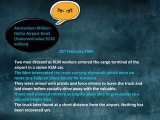 Amsterdam Million- 
Dollar Airport Heist 
(Esteemed value $118 
million) 
25th February 2005 
Two men dressed as KLM workers entered the cargo terminal of the 
airport in a stolen KLM car. 
The Men intercepted the truck carrying diamonds which were on 
route to a Tulip air plane bound for Antwerp. 
They were armed with pistols and force drivers to leave the truck and 
laid down before casually drive away with the valuable. 
It was well planned robbery as culprits were able to gain access to a 
secured freight area. 
The truck later found at a short distance from the airport. Nothing has 
been recovered yet. 
 