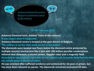 Antwerp Diamond centre, 
Belgium (esteemed value 
$100 million) 
15-16th February 2013 
Antwerp Diamond heist, dubbed “heist of the century”. 
It was largest when it happened. 
Antwerp Diamond centre is located at the gem district of Belgium. 
This robbery is no less than what we see in the movies. 
The diamonds were located two floors below the diamond centre protected by 
multiple security mechanisms like a lock with 100 million possible combinations, 
infrared heat detectors, a seismic sensor, Doppler radar and a magnetic field. 
According to speculations, the leader of the robbers was Leonardo Notarbartolo who 
has rented space in diamond centre. 
He was arrested after sufficient evidence and sentenced for 10 years in prison, but 
has since been released on parole. The diamonds remained uncovered till date. 
 