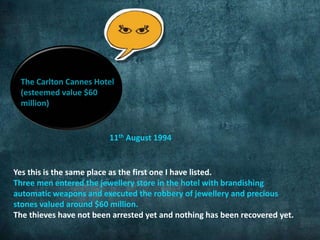 The Carlton Cannes Hotel 
(esteemed value $60 
million) 
11th August 1994 
Yes this is the same place as the first one I have listed. 
Three men entered the jewellery store in the hotel with brandishing 
automatic weapons and executed the robbery of jewellery and precious 
stones valued around $60 million. 
The thieves have not been arrested yet and nothing has been recovered yet. 
 