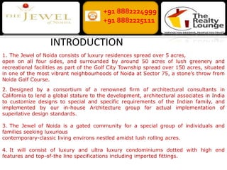 +91 8882224999 +91 8882225111 INTRODUCTION 1.	The Jewel of Noida consists of luxury residences spread over 5 acres, open on all four sides, and surrounded by around 50 acres of lush greenery and recreational facilities as part of the Golf City Township spread over 150 acres, situated in one of the most vibrant neighbourhoods of Noida at Sector 75, a stone’s throw from Noida Golf Course. 2.	Designed by a consortium of a renowned firm of architectural consultants in California to lend a global stature to the development, architectural associates in India to customize designs to special and specific requirements of the Indian family, and implemented by our in-house Architecture group for actual implementation of superlative design standards. 3.	The Jewel of Noida is a gated community for a special group of individuals and families seeking luxurious contemporary-classic living environs nestled amidst lush rolling acres. 4.	It will consist of luxury and ultra luxury condominiums dotted with high end features and top-of-the line specifications including imported fittings. 