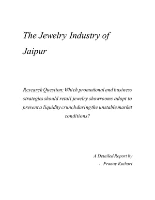 The Jewelry Industry of
Jaipur
ResearchQuestion: Which promotional and business
strategies should retail jewelry showrooms adopt to
prevent a liquiditycrunchduringthe unstablemarket
conditions?
A Detailed Report by
- Pranay Kothari
 