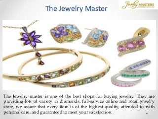 The Jewelry Master
The Jewelry master is one of the best shops for buying jewelry. They are
providing lots of variety in diamonds, full-service online and retail jewelry
store, we assure that every item is of the highest quality, attended to with
personal care, and guaranteed to meet your satisfaction.
 