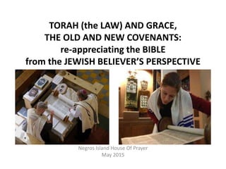 TORAH (the LAW) AND GRACE,
THE OLD AND NEW COVENANTS:
re-appreciating the BIBLE
from the JEWISH BELIEVER’S PERSPECTIVE
Negros Island House Of Prayer
May 2015
 