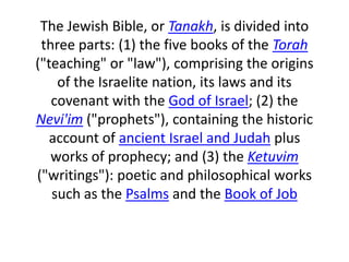 The Jewish Bible, or Tanakh, is divided into three parts: (1) the five books of the Torah ("teaching" or "law"), comprising the origins of the Israelite nation, its laws and its covenant with the God of Israel; (2) the Nevi'im ("prophets"), containing the historic account of ancient Israel and Judah plus works of prophecy; and (3) the Ketuvim ("writings"): poetic and philosophical works such as the Psalms and the Book of Job 