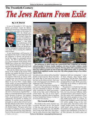 Find us on the Internet - www.prophecyinthenews.com


The Twentieth-Century


The Jews Return From Exile
            By J. R. Church

   It was on November 2, 1917, that the
British government issued the Balfour
Declaration promising a homeland for the
Jews. Thirty years later, on November 29,
                    1947, the British gov-
                    ernment placed the mat-
                    ter of Israel’s future be-
                    fore the United Nations,
                    resulting in another dec-
                    laration — that being
                    the establishment of the
                    state of Israel. After all
                    of that, the British gov-
ernment attempted to undermine the deci-
sion of the UN by resisting the establish-
ment of Israel.
   It was inconsistency and hypocrisy of
the highest order. Such a conduct tarnished
the reputation of Britain and proved to
be the first stage of a prolonged national
decline. The shift in British policy came
at a crucial moment in the history of the
Middle East without any official decision
of the British Parliament and without the          The pressures to which Israel has continuously been subjected are possibly
majority of the British people being aware       without parallel in history: hostile neighbors, six wars, terrorism, inflation, media
of what was taking place.                        misrepresentation, and economic boycott. The tiny nation with a population of less
   Why did the British politicians change        than four million occupies an area of less than 8,000 square miles. In contrast, its
horses in the middle of the stream? Why          hostile Arab neighbors number more than 150 million people living on five million
did they turn against the Jews in favor of       square miles.
the Arabs? Well, it is said that there were      lost almost every colony and has faced the    population with new immigrants — most
two reasons. First of all, as early as 1939,     decline of her economy. Worse than that,      of them refugees. They housed them,
it had become clear that the world would         the moral fiber of that once great nation     clothed them, and fed them. They taught
someday face an ever-increasing depen-           has been on the slide ever since. And, may    them the Hebrew language, trained them,
dence on oil. Even then, a major supply          I add, what happened to the British is also   and placed them in jobs. At the same time,
of the world’s oil was controlled by Arab        happening to the United States.               Israel built up its military to defend itself
nations in the Middle East. Then secondly,          Israel’s only ally has been wavering in    against the Arabs.
on the part of many, there was that under-       recent years. Our politicians in Washing-        The pressures to which Israel has con-
lying anti-Semitism, which colored British       ton have attempted to placate the Arabs       tinuously been subjected are possibly
thinking. But those in Britain who opposed       while restraining the Israeli government.     without parallel in history: hostile neigh-
the Jews overlooked one important fact —         Arab oil has been used to blackmail the       bors, six wars, terrorism, inflation, media
there is a moral and spiritual force at work     United States. Oh, will we never learn?       misrepresentation, and economic boycott.
in the destinies of nations. The responsi-       Someone has said that if there is anything    The tiny nation with a population of less
bility of government goes beyond mere            we have learned from history, it is that we   than four million occupies an area of less
calculations of economic or military ex-         do not learn from history.                    than 8,000 square miles. In contrast, its
pediency. To sacrifice moral and spiritual                                                     hostile Arab neighbors number more than
principles on such an altar will never serve            The Growth of Israel                   150 million people living on five mil-
the best interests of any nation. It was said      The rebirth of the nation of Israel was     lion square miles. The armies of the Arab
that before 1948, the sun “never set” upon       a miracle. But that’s not all. The growth     League number nearly one million men,
the British Empire. That great nation was        of that tiny, new nation has also been a      while Israel’s army consists of 164,000.
in control of colonies on every continent        miracle. In 1948, there were only 640,000     Nevertheless, the nation of Israel has con-
from Africa to the Far East. Since that time,    Jews living in the land. Over the follow-     tinued to grow and flourish. In the face of
however, the once great British Empire has       ing ten years, however, they tripled their    all their pressure, the Israelis plant and
6 Prophecy in the News                     Find us on the Internet - www.prophecyinthenews.com
 
