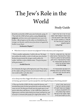 The Jew’s Role in the
            World
                                                                                                 Study Guide
8 And the word of the LORD came unto Zechariah, saying: 9                                ""%%,)("#"%*+"()"$#"%&'""#"$"#!!
'Thus hath the LORD of hosts spoken, saying: Execute true                              "-01,"%,)(".$)&/"$#"%,)"#*"#-!
judgment, and show mercy and compassion every man to his                                "1")"$14"3",!%$"'2!$"$-01".,)
brother; 10 and oppress not the widow, nor the fatherless, the                         ""54$"%6"3$."$"#5,()$"#"!"%$"!)".)
stranger, nor the poor; and let none of you devise evil against his                          "()"$"!)"1")".4%$"$714."()
                                                                                                          ""%3*&&(&"$&1!.
brother in your heart.
                                                                                               ""!%!&#'!!"#$%!!!!!!!!!!!!!!!!!!!
!!!!!!!!!!!!!!!!!!!Zechararia Chapter 7!
"
!   What does it mean to execute true judgment? Is that only mercy and compassion?
"
 “There is another explanation, "as fish in the sea," the larger                     "($'6#"(*"&"3"&1"3"6'"#,"%%!)"%&'
one swallows the smaller, so also is it with men, since if not for                 "&"3')""5&"8)"'$%"&!".)"4($&"$%"&!,
the fear for government the stronger would swallow the                                 "($'6#"(*"'.$*(,"(1"#)%$,")(,()
weaker. And this is what a Mishna states: "Pray for the peace                         "'95.'"$5""#$"($%"&!".)"4($&"$%"&!,
of the government…"                                                                       ""$#"%%,$)"3"5#*#"962")5"5!""&%
                                                                                               """.$*(,"(1"#,$(1&"((0.,
               Avodah Zara 4a
                                                                                                   "(!,(!!#%!!()*+!!!!!!!!!!

B. R. Haninah, the Segan of the high-priest, said: "Pray always                           ""$#"%,$)"3"5#*#"962")5"5!""&%
for the welfare of the government; were it not for the fear of it,                   ")(,()1".$*(,"(1"#,$(1&"((0.,
men would swallow each other alive."                                                    """$4(&"3""!"$#4%".)"1")"#)%$,
                  Avot 3:2 !                                                                     !*#/!-)*.!!!!!!!!!!!!!!!!!!!!
"
! Is it always true that a bigger fish will try to swallow up a smaller fish?
! Is having a government to protect people the only thing that keeps us from being animals?
"
5 Thus says God the LORD, He that created the heavens, and                                           ")%$&"$#"()#"%,)"#*"##!
stretched them forth, He that spread forth the earth and that which                                ":%)#"47%"3#"-$5$"3",1#
comes out of it, He that gives breath unto the people upon it, and                              "#"(4"34("#,15"9.5"#")/)/$
spirit to them that walk therein: 6 I the LORD have called you in                                 "$#""5)"#$! %#&"3"*(#("!$%$
righteousness, and have taken hold of your hand, and kept you, and                                  ";'"&"7+!)$"7'/&";".)%7
set you for a covenant of the people, for a light of the nations; 7 To                          "%$)("34"."%&(";5.)$";%/)$
                                                                                                  ".$%$4"3"5"4"!70("#+! %3"$6

                                                            !!"
                                !"#$%&'()*%&"+#%,!(-(#$'&).,(,./0.(1.+(1'2%3%"#(-(#%&'*(4567(
 