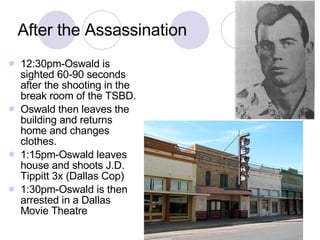 After the Assassination 12:30pm-Oswald is sighted 60-90 seconds after the shooting in the break room of the TSBD. Oswald then leaves the building and returns home and changes clothes. 1:15pm-Oswald leaves house and shoots J.D. Tippitt 3x (Dallas Cop) 1:30pm-Oswald is then arrested in a Dallas Movie Theatre 
