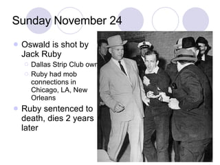 Sunday November 24 Oswald is shot by Jack Ruby Dallas Strip Club owner Ruby had mob connections in Chicago, LA, New Orleans Ruby sentenced to death, dies 2 years later 
