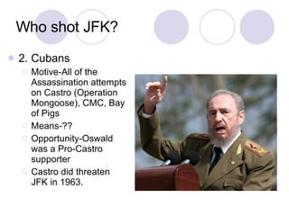 Who shot JFK? 2. Cubans Motive-All of the Assassination attempts on Castro (Operation Mongoose), CMC, Bay of Pigs Means-?? Opportunity-Oswald was a Pro-Castro supporter Castro did threaten JFK in 1963.  