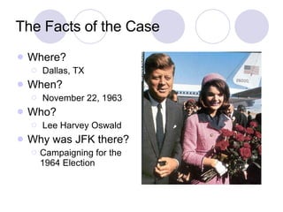 The Facts of the Case Where? Dallas, TX When? November 22, 1963 Who? Lee Harvey Oswald Why was JFK there? Campaigning for the 1964 Election 
