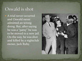 A trial never occurred
and Oswald never
admitted an wrong
doing. But, after saying
he was a “patsy” he was
to be moved to a new jail.
On the way, he was shot
and killed by a nightclub
owner, Jack Ruby.
 