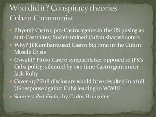  Players? Castro; pro-Castro agents in the US posing as
anti-Castroites; Soviet-trained Cuban sharpshooters
 Why? JFK embarrassed Castro big time in the Cuban
Missile Crisis
 Oswald? Pinko Castro sympathisizer opposed to JFK’s
Cuba policy; silenced by one time Castro gunrunner
Jack Ruby
 Cover-up? Full disclosure would have resulted in a full
US response against Cuba leading to WWIII
 Sources: Red Friday by Carlos Bringuler
 