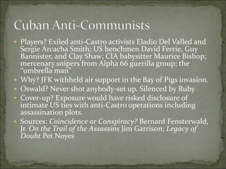  Players? Exiled anti-Castro activists Eladio Del Valled and
Sergie Arcacha Smith; US henchmen David Ferrie, Guy
Bannister, and Clay Shaw; CIA babysitter Maurice Bishop;
mercenary snipers from Alpha 66 guerilla group; the
“umbrella man”
 Why? JFK withheld air support in the Bay of Pigs invasion.
 Oswald? Never shot anybody-set up. Silenced by Ruby
 Cover-up? Exposure would have risked disclosure of
intimate US ties with anti-Castro operations including
assassination plots.
 Sources: Coincidence or Conspiracy? Bernard Fensterwald,
Jr. On the Trail of the Assassins Jim Garrison; Legacy of
Doubt Pet Noyes
 