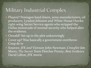  Players? Pentagon hard-liners, arms manufacturers, oil
producers, Lyndon Johnson and White House Hawks;
right-wing Secret Service agents who stripped the
Dallas motorcade of normal security who helped alter
the evidence.
 Oswald? Set up in the plot unknowingly
 Cover up? Was basically a government overthrow-
Coup de te
 Sources: JFK and Vietnam John Newman; Crossfire Jim
Marrs; The Secret Team Fletcher Prouty; Best Evidence
David Lifton; JFK movie
 