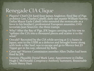  Players? Chief CIA hard-liner James Angleton; fired Bay of Pigs
architect Gen. Charles Cabelli; dark-ops master William Harvey;
Dallas Mayor Earle Cabell (who rerouted the motorcade as a
favor to his brother); professional European assassins; OAS
terrorists Jean Sourctre; the three tramps
 Why? After the Bay of Pigs, JFK began carrying out his vow to
“splinter the CIA into a thousand pieces and scatter it to the
wind.”
 Oswald? Recruited by the CIA while serving at U-2 bases in
Japan; sent to the USSR as a defector and brought home along
with look-a-like Saul; was to escape and go to Mexico but JD
Tippet got in his way; silenced by Ruby
 Cover up? Warren Commission member Allen Dulles had been
fired by JFK
 Sources: Plausible Denial Mark Lane; Appointment in Dallas
Hugh C McDonald; Conspiracy Anthony Summers; Reasonable
Doubt Henry Hurt
 