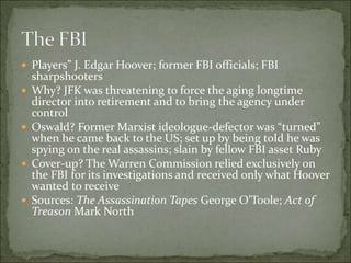  Players” J. Edgar Hoover; former FBI officials; FBI
sharpshooters
 Why? JFK was threatening to force the aging longtime
director into retirement and to bring the agency under
control
 Oswald? Former Marxist ideologue-defector was “turned”
when he came back to the US; set up by being told he was
spying on the real assassins; slain by fellow FBI asset Ruby
 Cover-up? The Warren Commission relied exclusively on
the FBI for its investigations and received only what Hoover
wanted to receive
 Sources: The Assassination Tapes George O’Toole; Act of
Treason Mark North
 