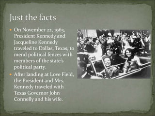  On November 22, 1963,
President Kennedy and
Jacqueline Kennedy
traveled to Dallas, Texas, to
mend political fences with
members of the state’s
political party.
 After landing at Love Field,
the President and Mrs.
Kennedy traveled with
Texas Governor John
Connelly and his wife.
 