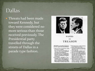  Threats had been made
toward Kennedy, but
they were considered no
more serious than those
received previously. The
Presidential party
travelled through the
streets of Dallas in a
parade type fashion.
 
