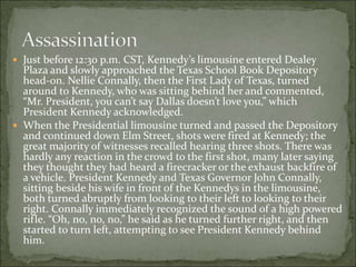  Just before 12:30 p.m. CST, Kennedy’s limousine entered Dealey
Plaza and slowly approached the Texas School Book Depository
head-on. Nellie Connally, then the First Lady of Texas, turned
around to Kennedy, who was sitting behind her and commented,
“Mr. President, you can’t say Dallas doesn’t love you,” which
President Kennedy acknowledged.
 When the Presidential limousine turned and passed the Depository
and continued down Elm Street, shots were fired at Kennedy; the
great majority of witnesses recalled hearing three shots. There was
hardly any reaction in the crowd to the first shot, many later saying
they thought they had heard a firecracker or the exhaust backfire of
a vehicle. President Kennedy and Texas Governor John Connally,
sitting beside his wife in front of the Kennedys in the limousine,
both turned abruptly from looking to their left to looking to their
right. Connally immediately recognized the sound of a high powered
rifle. “Oh, no, no, no,” he said as he turned further right, and then
started to turn left, attempting to see President Kennedy behind
him.
 