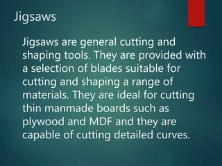 Jigsaws
Jigsaws are general cutting and
shaping tools. They are provided with
a selection of blades suitable for
cutting and shaping a range of
materials. They are ideal for cutting
thin manmade boards such as
plywood and MDF and they are
capable of cutting detailed curves.