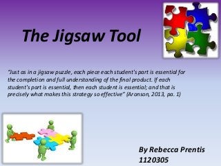 The Jigsaw Tool
By Rebecca Prentis
1120305
“Just as in a jigsaw puzzle, each piece each student's part is essential for
the completion and full understanding of the final product. If each
student's part is essential, then each student is essential; and that is
precisely what makes this strategy so effective” (Aronson, 2013, pa. 1)
 