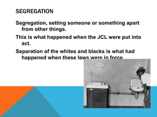 SEGREGATION
Segregation, setting someone or something apart
  from other things.
This is what happened when the JCL were put into
  act.
Separation of the whites and blacks is what had
  happened when these laws were in force
 