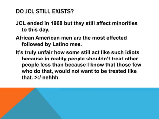 DO JCL STILL EXISTS?
JCL ended in 1968 but they still affect minorities
  to this day.
African American men are the most effected
  followed by Latino men.
It’s truly unfair how some still act like such idiots
   because in reality people shouldn’t treat other
   people less than because I know that those few
   who do that, would not want to be treated like
   that. >:/ nehhh
 