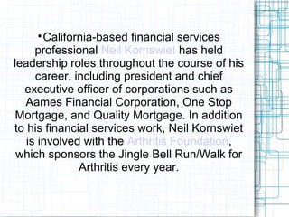 
California-based financial services
professional Neil Kornswiet has held
leadership roles throughout the course of his
career, including president and chief
executive officer of corporations such as
Aames Financial Corporation, One Stop
Mortgage, and Quality Mortgage. In addition
to his financial services work, Neil Kornswiet
is involved with the Arthritis Foundation,
which sponsors the Jingle Bell Run/Walk for
Arthritis every year.
 