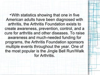 
With statistics showing that one in five
American adults have been diagnosed with
arthritis, the Arthritis Foundation exists to
create awareness, prevention, control, and a
cure for arthritis and other diseases. To raise
awareness and much-needed funding for
programs, the Arthritis Foundation sponsors
multiple events throughout the year. One of
the most popular is the Jingle Bell Run/Walk
for Arthritis.
 