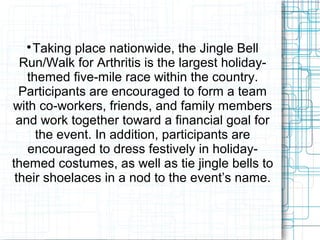 
Taking place nationwide, the Jingle Bell
Run/Walk for Arthritis is the largest holiday-
themed five-mile race within the country.
Participants are encouraged to form a team
with co-workers, friends, and family members
and work together toward a financial goal for
the event. In addition, participants are
encouraged to dress festively in holiday-
themed costumes, as well as tie jingle bells to
their shoelaces in a nod to the event’s name.
 