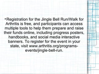 
Registration for the Jingle Bell Run/Walk for
Arthritis is free, and participants can access
multiple tools to help them prepare and raise
their funds online, including progress posters,
handbooks, and social media interactive
banners. To register for the event in your
state, visit www.arthritis.org/programs-
events/jingle-bell-run.
 