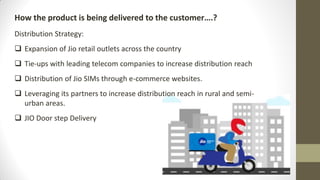 How the product is being delivered to the customer….?
Distribution Strategy:
 Expansion of Jio retail outlets across the country
 Tie-ups with leading telecom companies to increase distribution reach
 Distribution of Jio SIMs through e-commerce websites.
 Leveraging its partners to increase distribution reach in rural and semi-
urban areas.
 JIO Door step Delivery
 