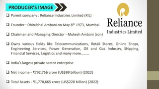 PRODUCER’S IMAGE
 Parent company : Reliance Industries Limited (RIL)
 Founder : Dhirubhai Ambani on May 8th 1973, Mumbai
 Chairman and Managing Director - Mukesh Ambani (son)
 Owns various fields like Telecommunications, Retail Stores, Online Shops,
Engineering Services, Power Generation, Oil and Gas Industry, Shipping,
Financial Services, Logistics and many more………
 India’s largest private sector enterprise
 Net income - ₹792,756 crore (US$99 billion) (2022)
 Total Assets - ₹1,770,665 crore (US$220 billion) (2022)
 